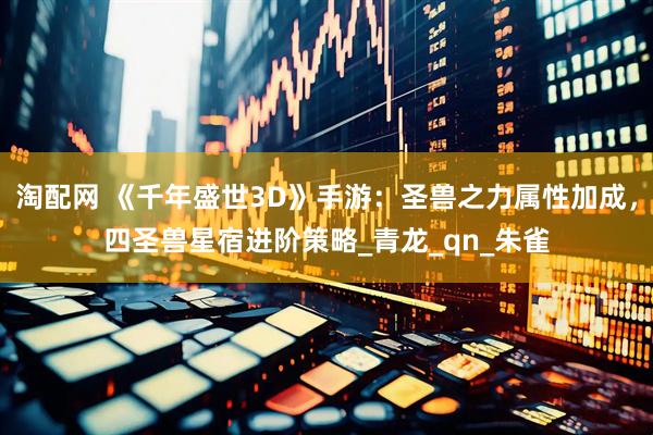 淘配网 《千年盛世3D》手游：圣兽之力属性加成，四圣兽星宿进阶策略_青龙_qn_朱雀