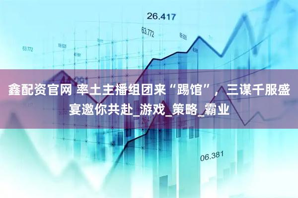鑫配资官网 率土主播组团来“踢馆”，三谋千服盛宴邀你共赴_游戏_策略_霸业