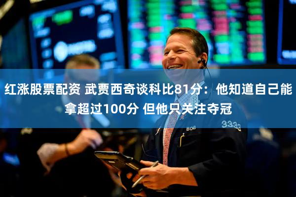 红涨股票配资 武贾西奇谈科比81分：他知道自己能拿超过100分 但他只关注夺冠