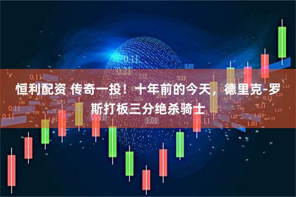 恒利配资 传奇一投！十年前的今天，德里克-罗斯打板三分绝杀骑士