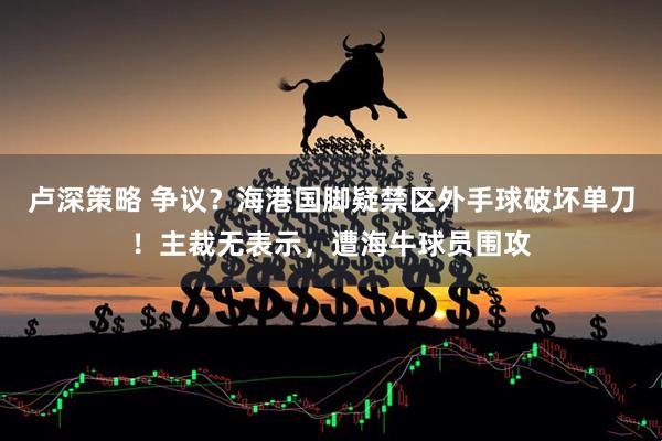 卢深策略 争议？海港国脚疑禁区外手球破坏单刀！主裁无表示，遭海牛球员围攻