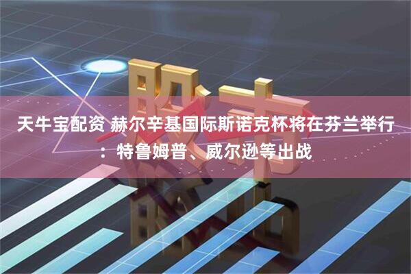 天牛宝配资 赫尔辛基国际斯诺克杯将在芬兰举行：特鲁姆普、威尔逊等出战