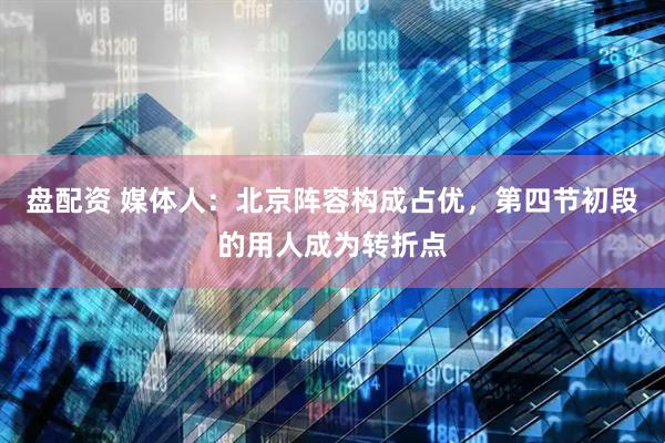 盘配资 媒体人：北京阵容构成占优，第四节初段的用人成为转折点