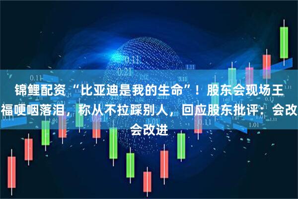 锦鲤配资 “比亚迪是我的生命”！股东会现场王传福哽咽落泪，称从不拉踩别人，回应股东批评：会改进