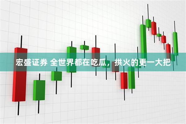 宏盛证券 全世界都在吃瓜，拱火的更一大把