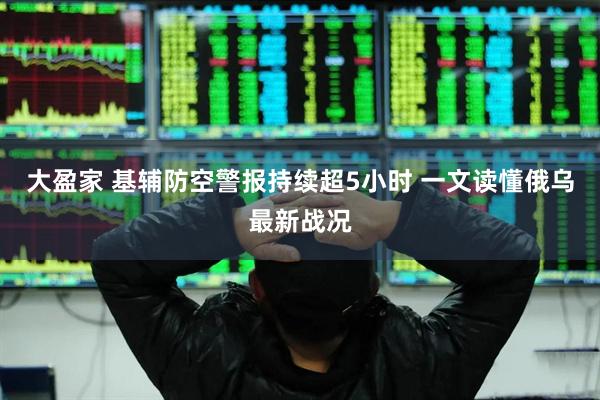 大盈家 基辅防空警报持续超5小时 一文读懂俄乌最新战况