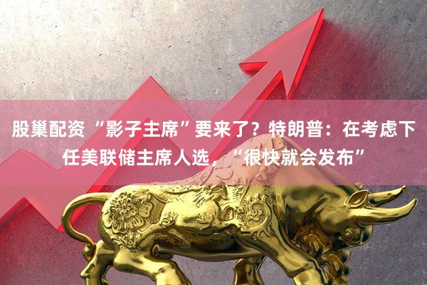 股巢配资 “影子主席”要来了？特朗普：在考虑下任美联储主席人选，“很快就会发布”