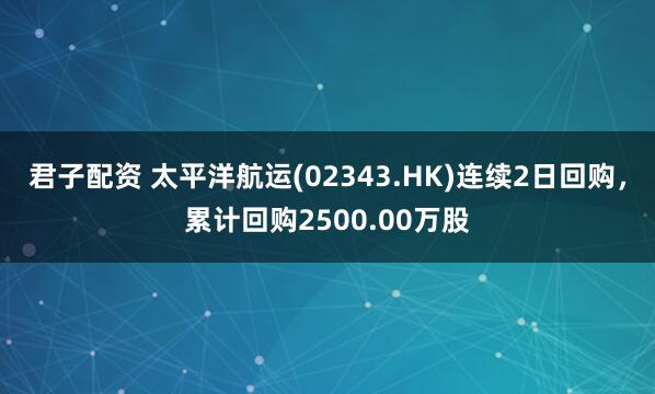 君子配资 太平洋航运(02343.HK)连续2日回购，累计回购2500.00万股