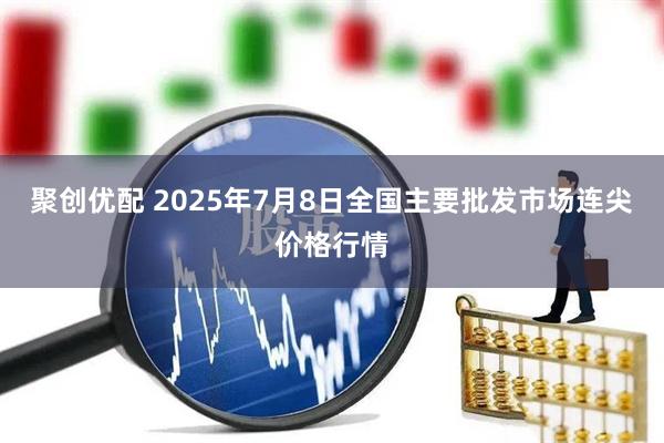 聚创优配 2025年7月8日全国主要批发市场连尖价格行情