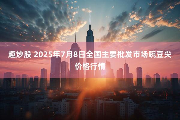 趣炒股 2025年7月8日全国主要批发市场豌豆尖价格行情