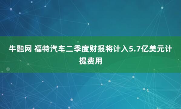 牛融网 福特汽车二季度财报将计入5.7亿美元计提费用