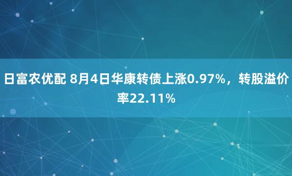 日富农优配 8月4日华康转债上涨0.97%，转股溢价率22.11%