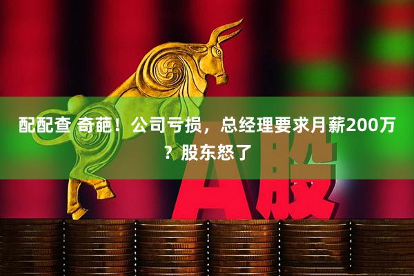 配配查 奇葩！公司亏损，总经理要求月薪200万？股东怒了