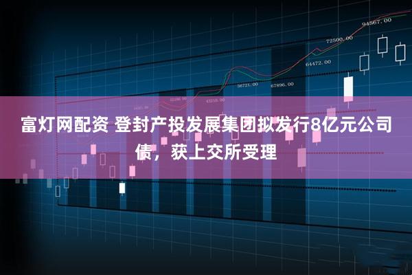 富灯网配资 登封产投发展集团拟发行8亿元公司债，获上交所受理