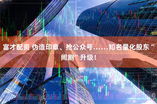 富才配资 伪造印章、抢公众号……知名量化股东“闹剧”升级！