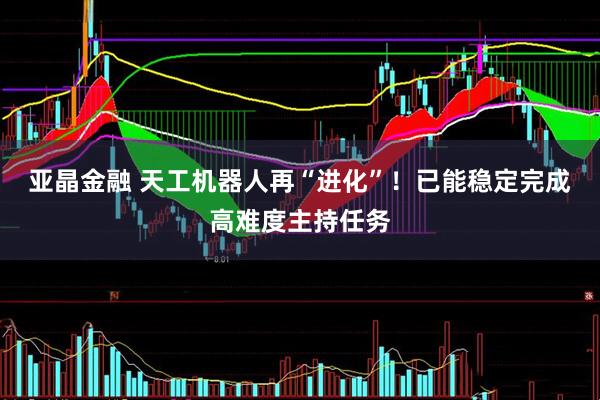 亚晶金融 天工机器人再“进化”！已能稳定完成高难度主持任务