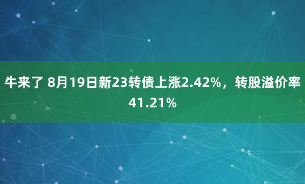 牛来了 8月19日新23转债上涨2.42%，转股溢价率41.21%
