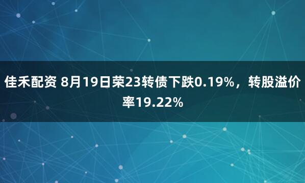 佳禾配资 8月19日荣23转债下跌0.19%，转股溢价率19.22%