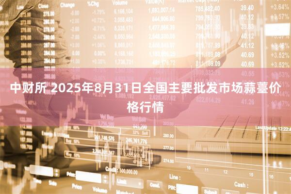 中财所 2025年8月31日全国主要批发市场蒜薹价格行情