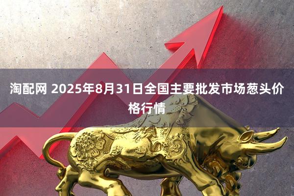 淘配网 2025年8月31日全国主要批发市场葱头价格行情