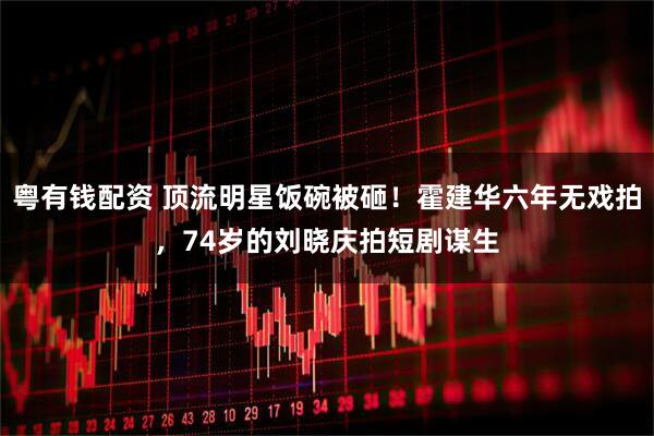 粤有钱配资 顶流明星饭碗被砸！霍建华六年无戏拍，74岁的刘晓庆拍短剧谋生