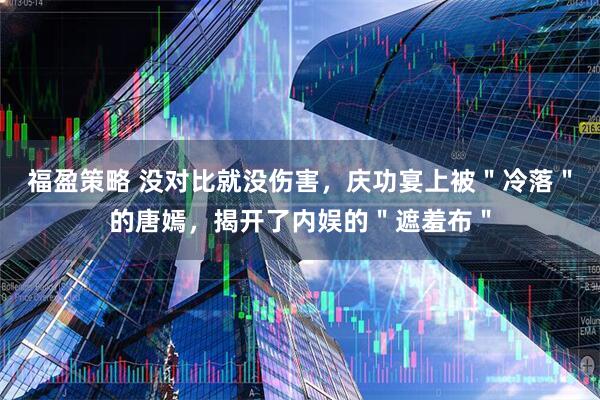 福盈策略 没对比就没伤害，庆功宴上被＂冷落＂的唐嫣，揭开了内娱的＂遮羞布＂