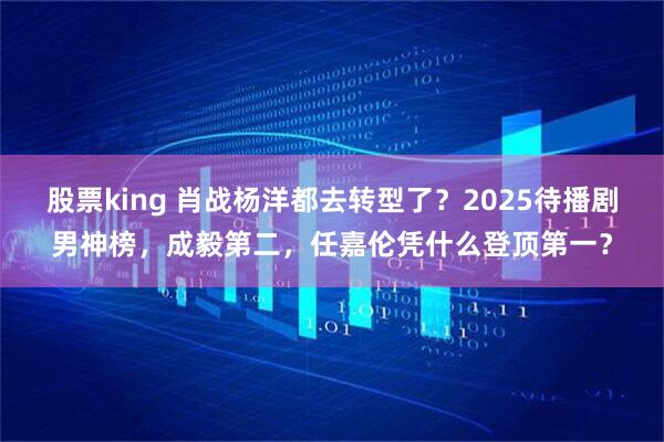 股票king 肖战杨洋都去转型了？2025待播剧男神榜，成毅第二，任嘉伦凭什么登顶第一？
