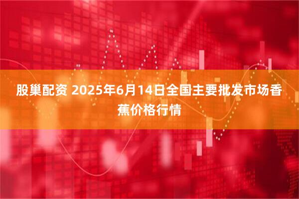 股巢配资 2025年6月14日全国主要批发市场香蕉价格行情