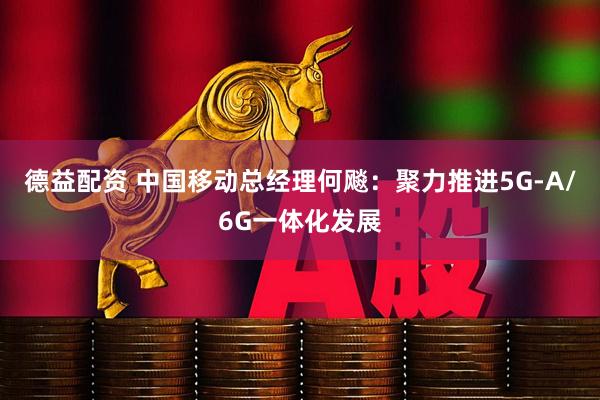 德益配资 中国移动总经理何飚：聚力推进5G-A/6G一体化发展