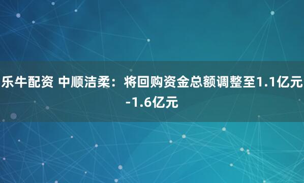 乐牛配资 中顺洁柔：将回购资金总额调整至1.1亿元-1.6亿元