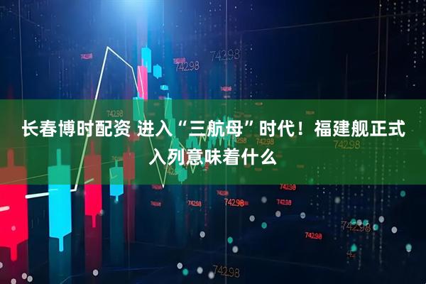 长春博时配资 进入“三航母”时代！福建舰正式入列意味着什么