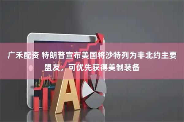 广禾配资 特朗普宣布美国将沙特列为非北约主要盟友，可优先获得美制装备
