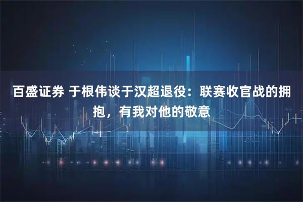 百盛证券 于根伟谈于汉超退役：联赛收官战的拥抱，有我对他的敬意