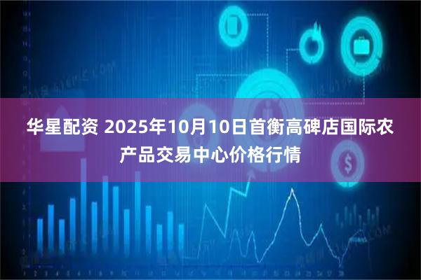 华星配资 2025年10月10日首衡高碑店国际农产品交易中心价格行情