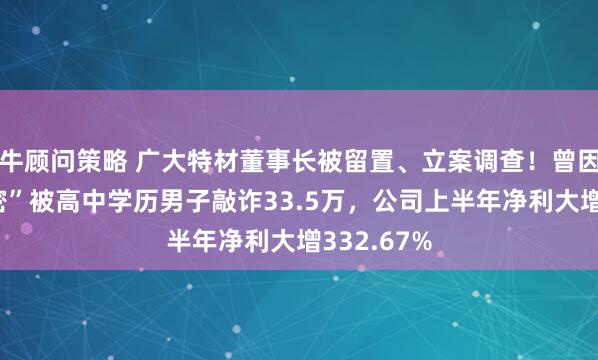 牛顾问策略 广大特材董事长被留置、立案调查！曾因“私人秘密”被高中学历男子敲诈33.5万，公司上半年净利大增332.67%