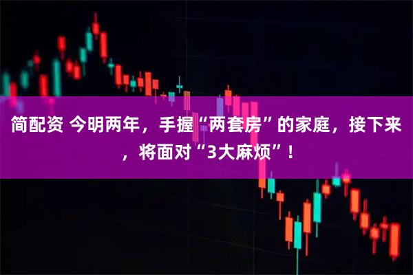 简配资 今明两年，手握“两套房”的家庭，接下来，将面对“3大麻烦”！