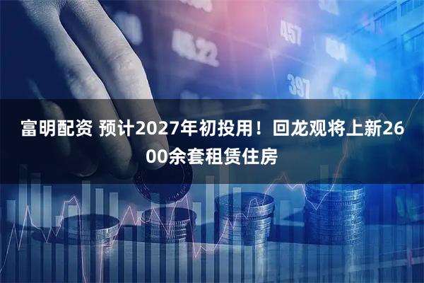 富明配资 预计2027年初投用！回龙观将上新2600余套租赁住房