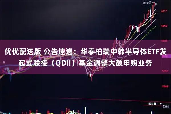 优优配送版 公告速递:华泰柏瑞中韩半导体ETF发起式联接(QDII)基金调整大额申购业务