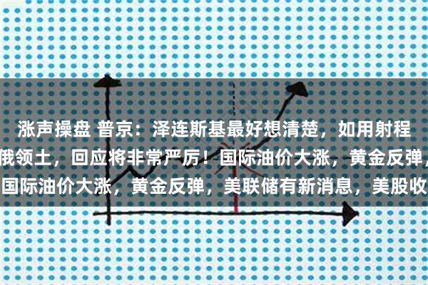 涨声操盘 普京：泽连斯基最好想清楚，如用射程3000公里新武器打击俄领土，回应将非常严厉！国际油价大涨，黄金反弹，美联储有新消息，美股收涨
