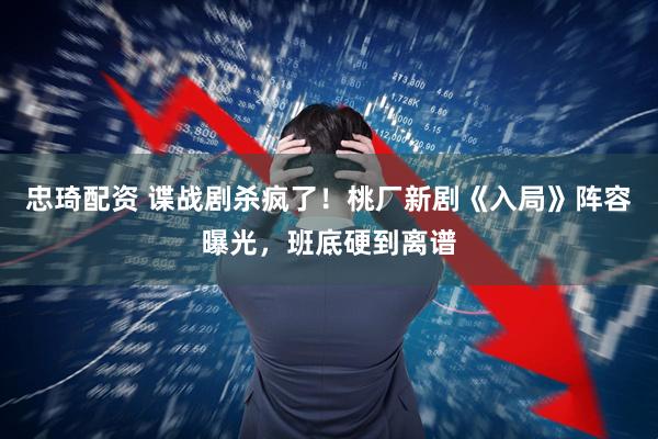 忠琦配资 谍战剧杀疯了！桃厂新剧《入局》阵容曝光，班底硬到离谱