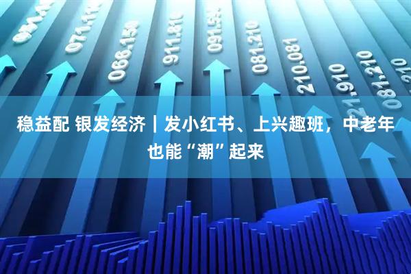 稳益配 银发经济｜发小红书、上兴趣班，中老年也能“潮”起来