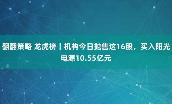 翻翻策略 龙虎榜丨机构今日抛售这16股，买入阳光电源10.55亿元