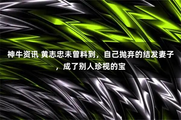 神牛资讯 黄志忠未曾料到，自己抛弃的结发妻子，成了别人珍视的宝