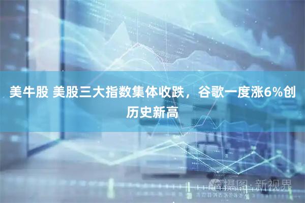 美牛股 美股三大指数集体收跌，谷歌一度涨6%创历史新高