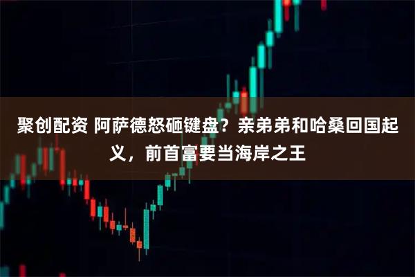 聚创配资 阿萨德怒砸键盘？亲弟弟和哈桑回国起义，前首富要当海岸之王