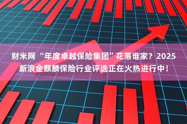 财米网 “年度卓越保险集团”花落谁家？2025新浪金麒麟保险行业评选正在火热进行中！