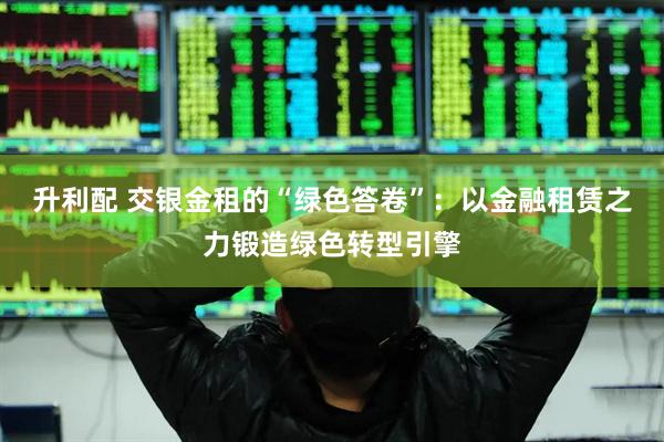升利配 交银金租的“绿色答卷”：以金融租赁之力锻造绿色转型引擎