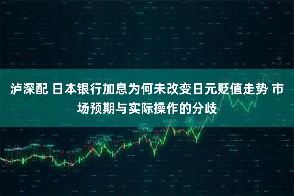 泸深配 日本银行加息为何未改变日元贬值走势 市场预期与实际操作的分歧