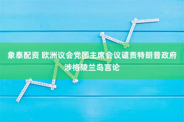 象泰配资 欧洲议会党团主席会议谴责特朗普政府涉格陵兰岛言论