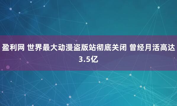盈利网 世界最大动漫盗版站彻底关闭 曾经月活高达3.5亿